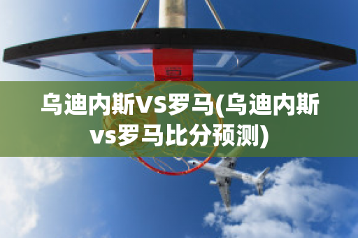 乌迪内斯VS罗马(乌迪内斯vs罗马比分预测)