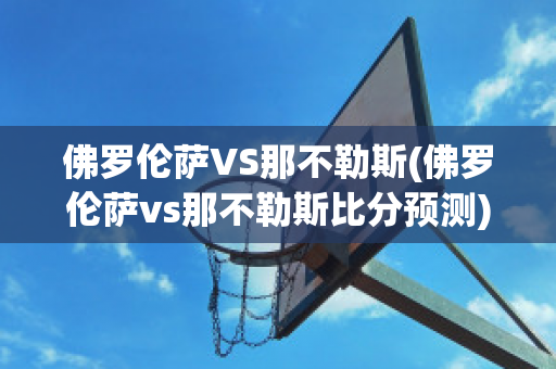 佛罗伦萨VS那不勒斯(佛罗伦萨vs那不勒斯比分预测)