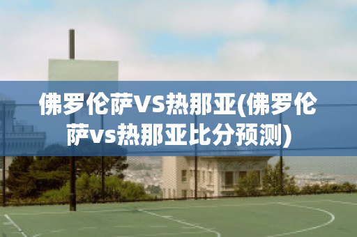 佛罗伦萨VS热那亚(佛罗伦萨vs热那亚比分预测)