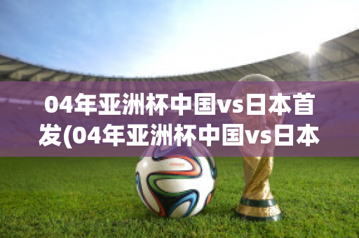 04年亚洲杯中国vs日本首发(04年亚洲杯中国vs日本首发名单)