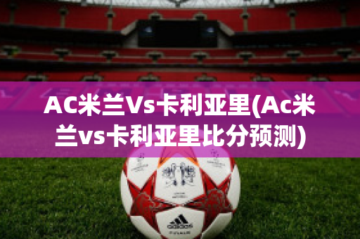 AC米兰Vs卡利亚里(Ac米兰vs卡利亚里比分预测)