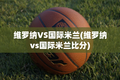 维罗纳VS国际米兰(维罗纳vs国际米兰比分)