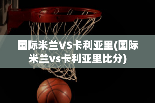 国际米兰VS卡利亚里(国际米兰vs卡利亚里比分)