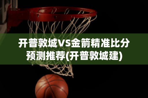 开普敦城VS金箭精准比分预测推荐(开普敦城建)