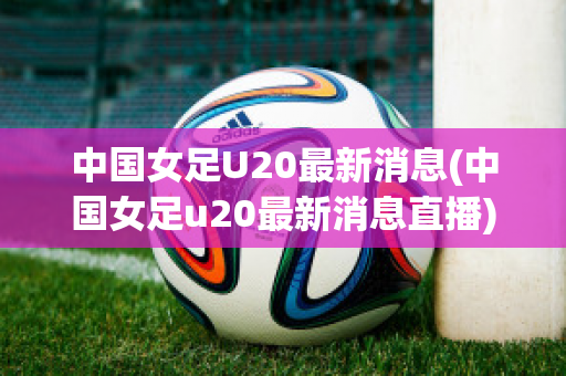 中国女足U20最新消息(中国女足u20最新消息直播)