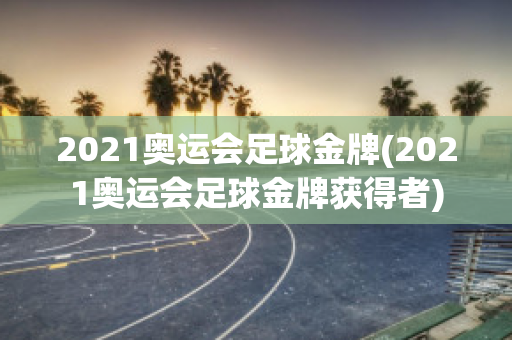 2021奥运会足球金牌(2021奥运会足球金牌获得者)