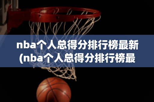 nba个人总得分排行榜最新(nba个人总得分排行榜最新排名)