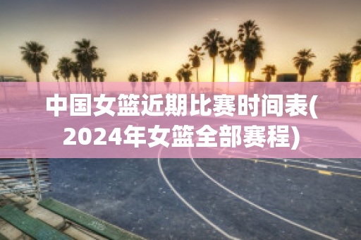 中国女篮近期比赛时间表(2024年女篮全部赛程)