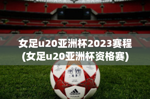 女足u20亚洲杯2023赛程(女足u20亚洲杯资格赛)