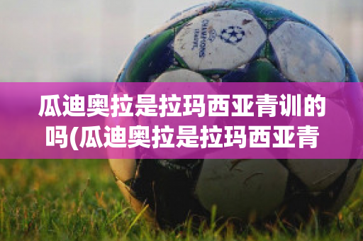 瓜迪奥拉是拉玛西亚青训的吗(瓜迪奥拉是拉玛西亚青训的吗知乎)