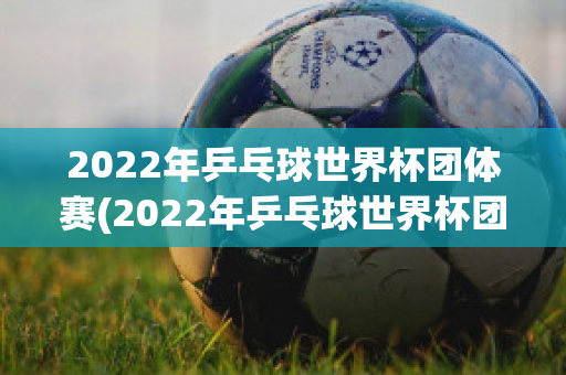 2022年乒乓球世界杯团体赛(2022年乒乓球世界杯团体赛时间)