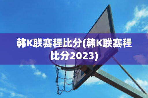 韩K联赛程比分(韩K联赛程比分2023)