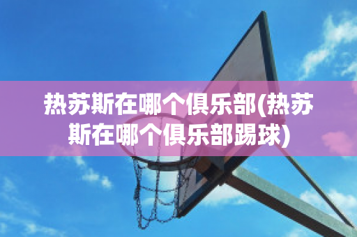 热苏斯在哪个俱乐部(热苏斯在哪个俱乐部踢球)