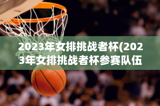 2023年女排挑战者杯(2023年女排挑战者杯参赛队伍)