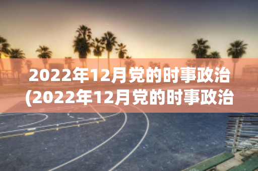 2022年12月党的时事政治(2022年12月党的时事政治热点)