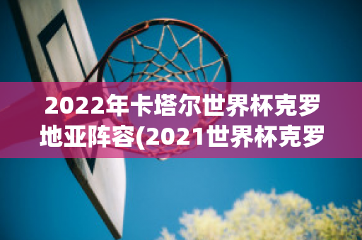 2022年卡塔尔世界杯克罗地亚阵容(2021世界杯克罗地亚)