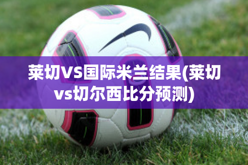 莱切VS国际米兰结果(莱切vs切尔西比分预测)