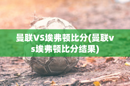 曼联VS埃弗顿比分(曼联vs埃弗顿比分结果)