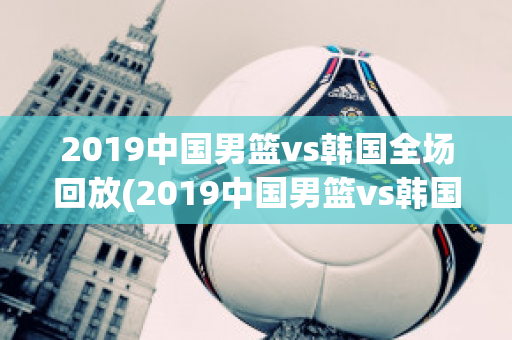 2019中国男篮vs韩国全场回放(2019中国男篮vs韩国全场回放直播)