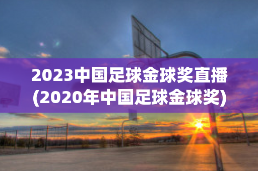 2023中国足球金球奖直播(2020年中国足球金球奖)