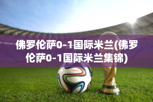 佛罗伦萨0-1国际米兰(佛罗伦萨0-1国际米兰集锦)