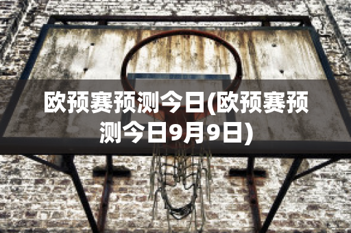 欧预赛预测今日(欧预赛预测今日9月9日)