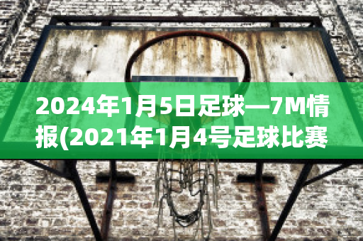 2024年1月5日足球—7M情报(2021年1月4号足球比赛)