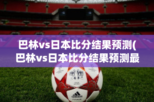 巴林vs日本比分结果预测(巴林vs日本比分结果预测最新)