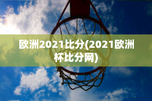 欧洲2021比分(2021欧洲杯比分网)