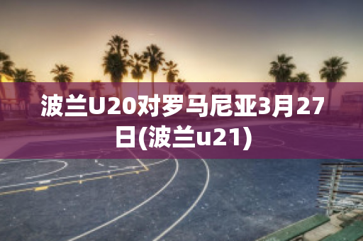 波兰U20对罗马尼亚3月27日(波兰u21)