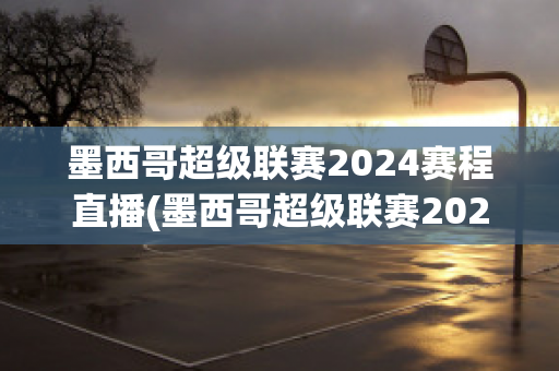 墨西哥超级联赛2024赛程直播(墨西哥超级联赛2024赛程直播回放)