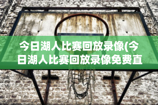 今日湖人比赛回放录像(今日湖人比赛回放录像免费直播)