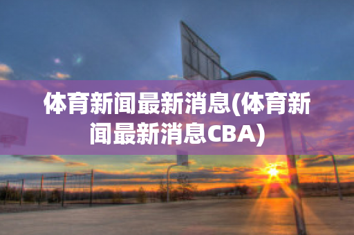 体育新闻最新消息(体育新闻最新消息CBA)