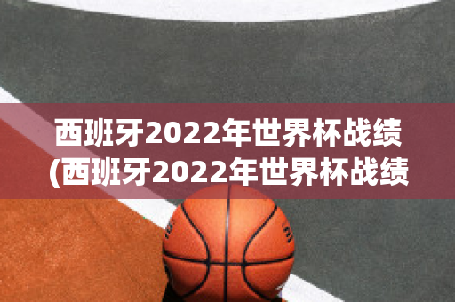 西班牙2022年世界杯战绩(西班牙2022年世界杯战绩如何)