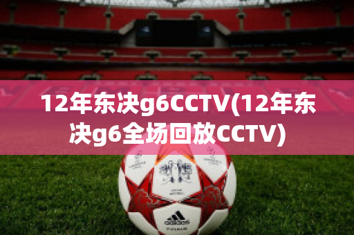 12年东决g6CCTV(12年东决g6全场回放CCTV)