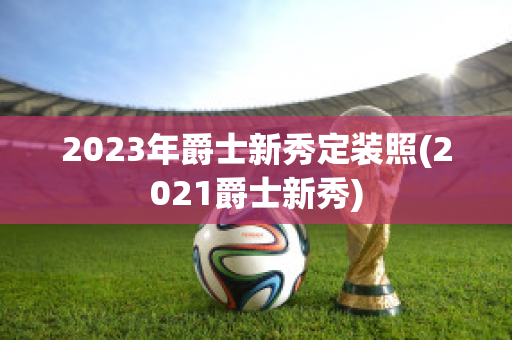 2023年爵士新秀定装照(2021爵士新秀)