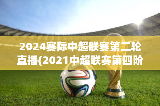 2024赛际中超联赛第二轮直播(2021中超联赛第四阶段)