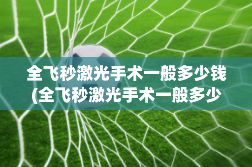 全飞秒激光手术一般多少钱(全飞秒激光手术一般多少钱?打算参军)