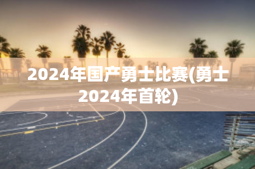 2024年国产勇士比赛(勇士2024年首轮)