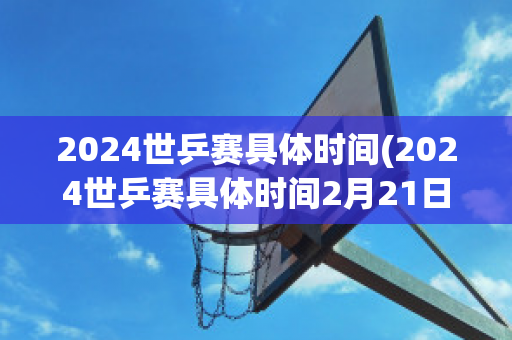 2024世乒赛具体时间(2024世乒赛具体时间2月21日男团比赛时间)