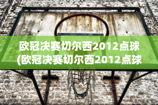 欧冠决赛切尔西2012点球(欧冠决赛切尔西2012点球是谁)