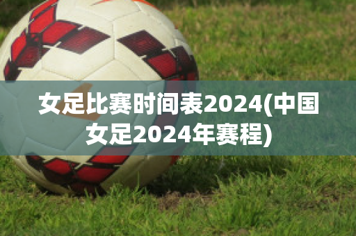 女足比赛时间表2024(中国女足2024年赛程)