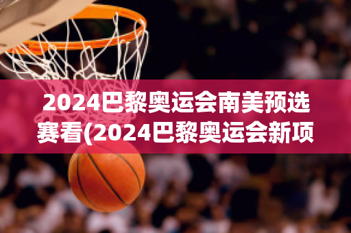 2024巴黎奥运会南美预选赛看(2024巴黎奥运会新项目)