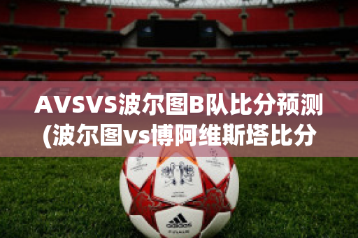 AVSVS波尔图B队比分预测(波尔图vs博阿维斯塔比分预测)