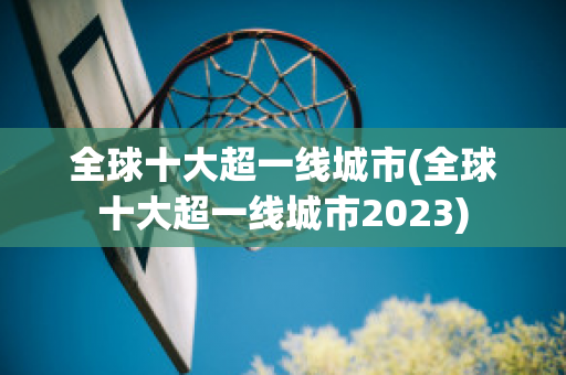 全球十大超一线城市(全球十大超一线城市2023)