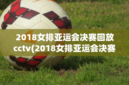 2018女排亚运会决赛回放cctv(2018女排亚运会决赛回放CCTV)