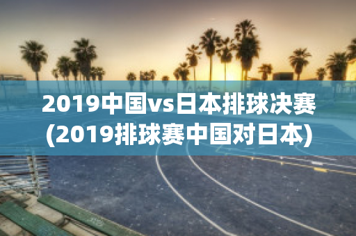 2019中国vs日本排球决赛(2019排球赛中国对日本)