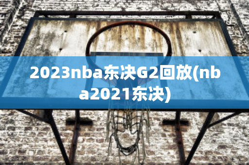 2023nba东决G2回放(nba2021东决)