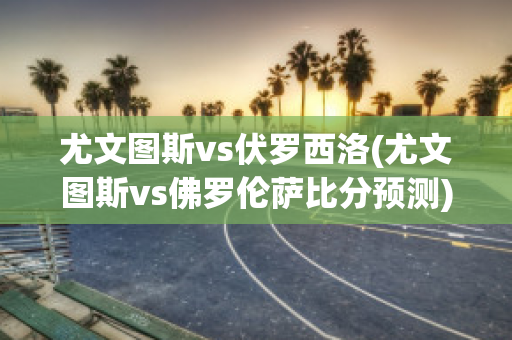 尤文图斯vs伏罗西洛(尤文图斯vs佛罗伦萨比分预测)