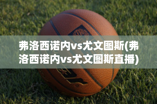 弗洛西诺内vs尤文图斯(弗洛西诺内vs尤文图斯直播)